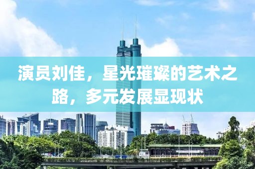 演员刘佳，星光璀璨的艺术之路，多元发展显现状
