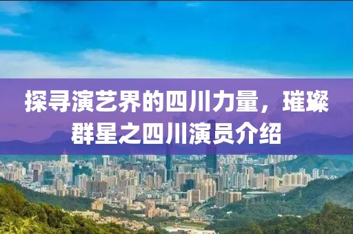 探寻演艺界的四川力量，璀璨群星之四川演员介绍