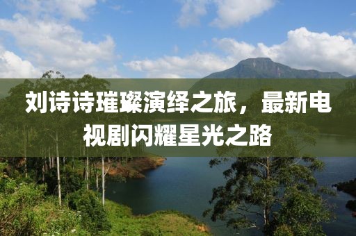 刘诗诗璀璨演绎之旅，最新电视剧闪耀星光之路