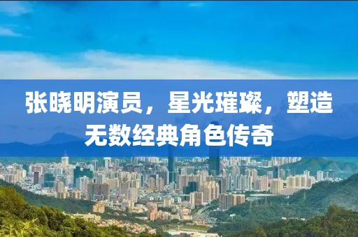 张晓明演员，星光璀璨，塑造无数经典角色传奇