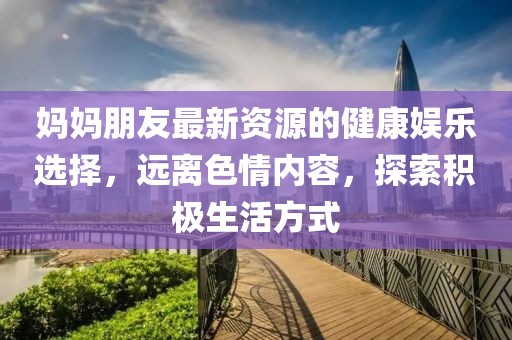 妈妈朋友最新资源的健康娱乐选择，远离色情内容，探索积极生活方式