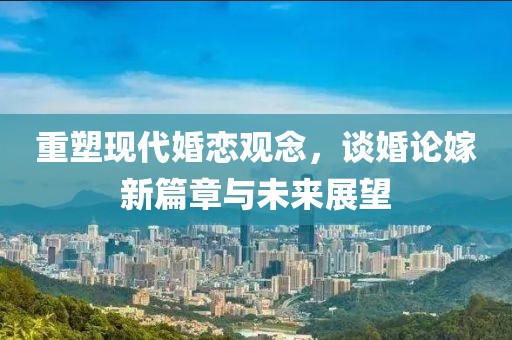 重塑现代婚恋观念，谈婚论嫁新篇章与未来展望