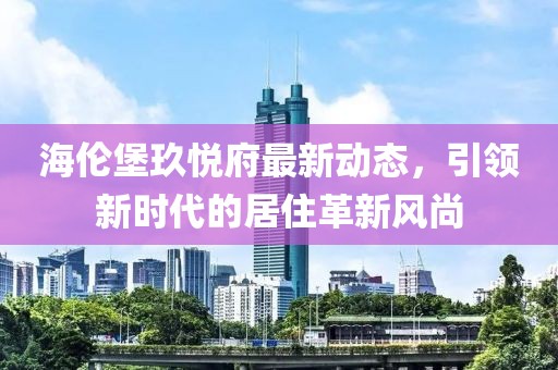 海伦堡玖悦府最新动态，引领新时代的居住革新风尚