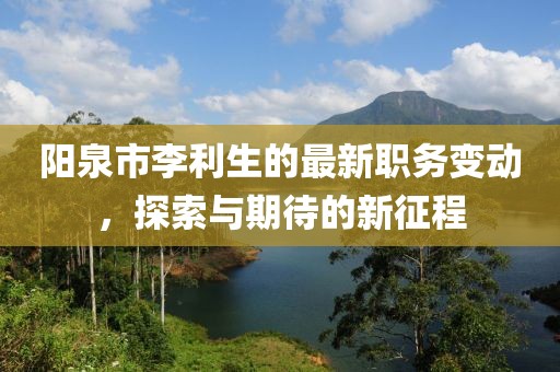 阳泉市李利生的最新职务变动，探索与期待的新征程