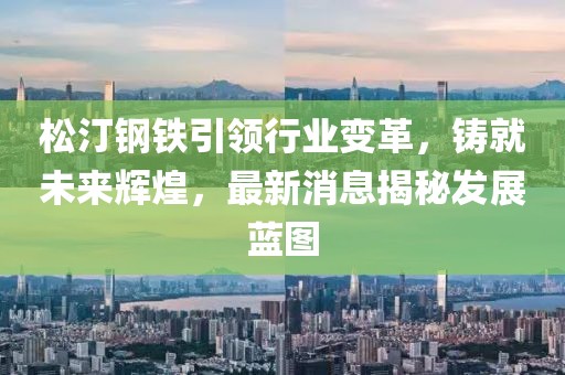 松汀钢铁引领行业变革，铸就未来辉煌，最新消息揭秘发展蓝图