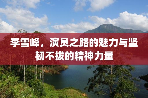 李雪峰，演员之路的魅力与坚韧不拔的精神力量
