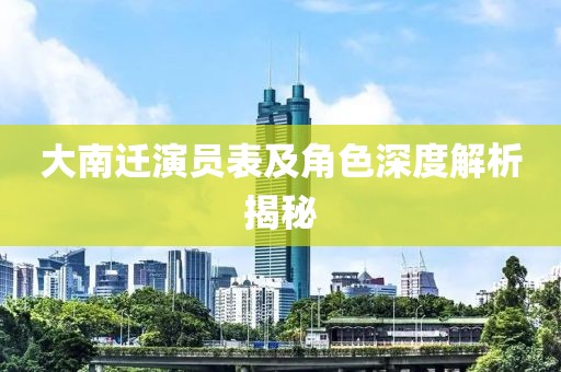 大南迁演员表及角色深度解析揭秘