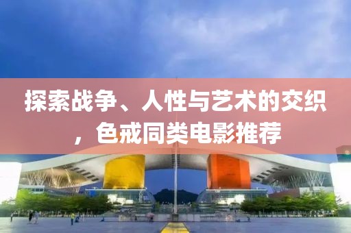 探索战争、人性与艺术的交织，色戒同类电影推荐