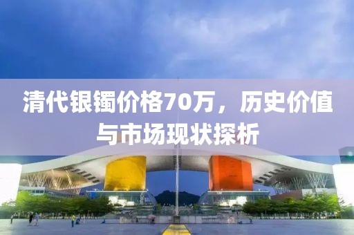 清代银镯价格70万，历史价值与市场现状探析