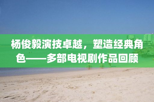 杨俊毅演技卓越，塑造经典角色——多部电视剧作品回顾