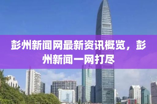 彭州新闻网最新资讯概览，彭州新闻一网打尽
