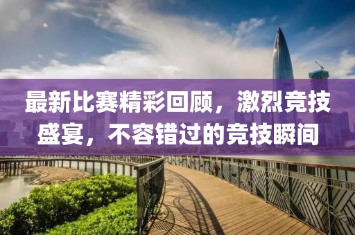 最新比赛精彩回顾，激烈竞技盛宴，不容错过的竞技瞬间