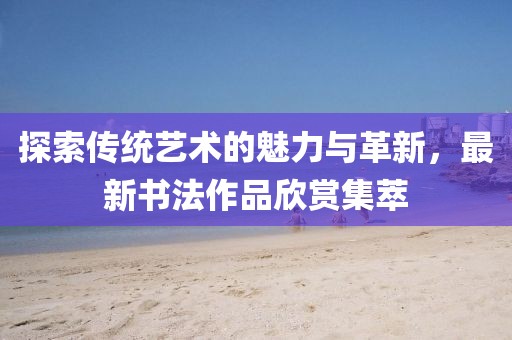 探索传统艺术的魅力与革新，最新书法作品欣赏集萃