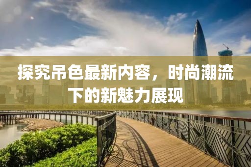 探究吊色最新内容，时尚潮流下的新魅力展现