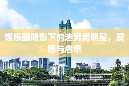 娱乐圈阴影下的渣男男明星，反思与启示