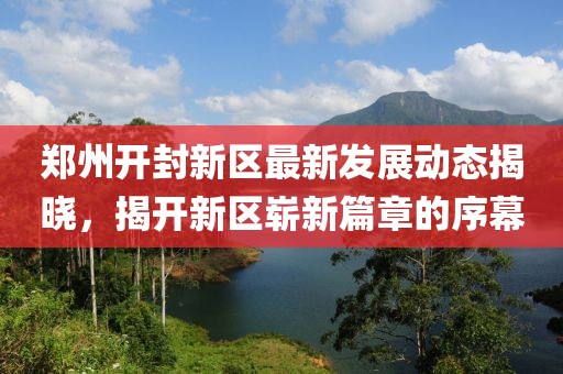 郑州开封新区最新发展动态揭晓，揭开新区崭新篇章的序幕