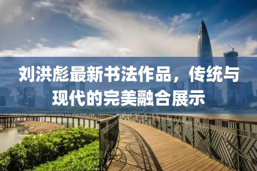 刘洪彪最新书法作品，传统与现代的完美融合展示