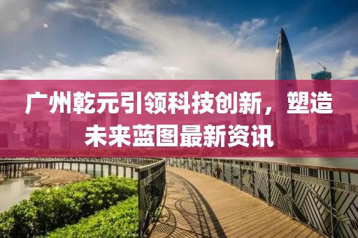 广州乾元引领科技创新，塑造未来蓝图最新资讯