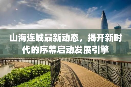 山海连城最新动态，揭开新时代的序幕启动发展引擎