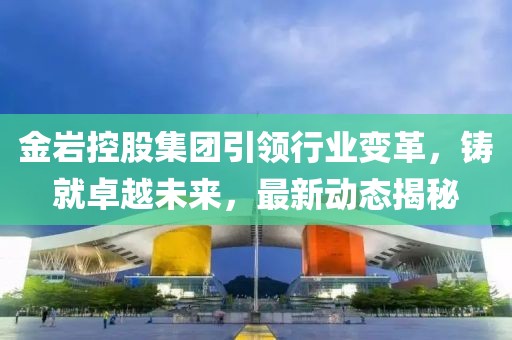 金岩控股集团引领行业变革，铸就卓越未来，最新动态揭秘