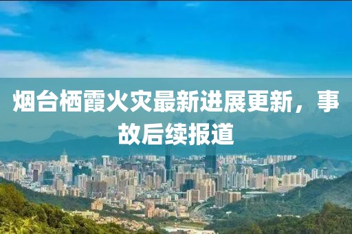 烟台栖霞火灾最新进展更新，事故后续报道