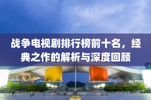 战争电视剧排行榜前十名，经典之作的解析与深度回顾