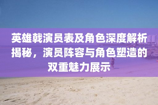 英雄戟演员表及角色深度解析揭秘，演员阵容与角色塑造的双重魅力展示