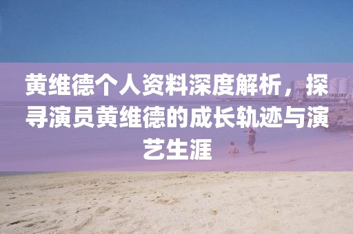黄维德个人资料深度解析，探寻演员黄维德的成长轨迹与演艺生涯