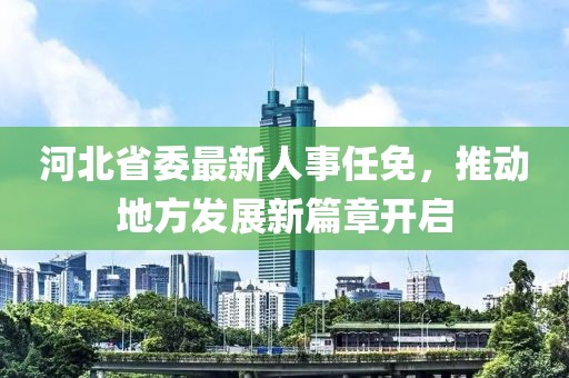 河北省委最新人事任免，推动地方发展新篇章开启