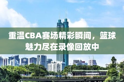 重温CBA赛场精彩瞬间，篮球魅力尽在录像回放中