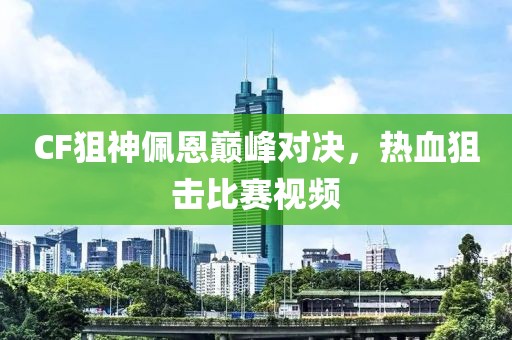 CF狙神佩恩巅峰对决，热血狙击比赛视频