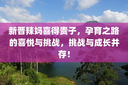 新晋辣妈喜得贵子，孕育之路的喜悦与挑战，挑战与成长并存！