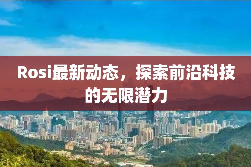 Rosi最新动态，探索前沿科技的无限潜力