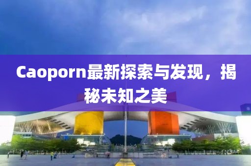 Caoporn最新探索与发现，揭秘未知之美