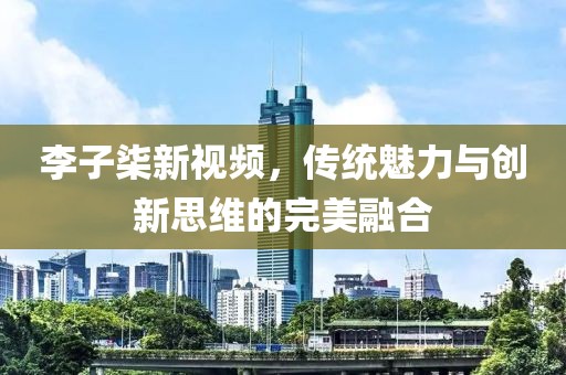 李子柒新视频，传统魅力与创新思维的完美融合