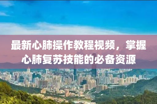 最新心肺操作教程视频，掌握心肺复苏技能的必备资源
