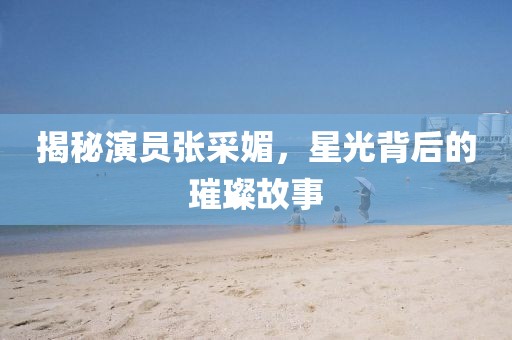 揭秘演员张采媚，星光背后的璀璨故事