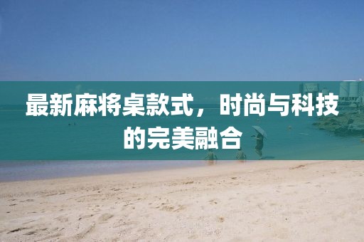 最新麻将桌款式，时尚与科技的完美融合