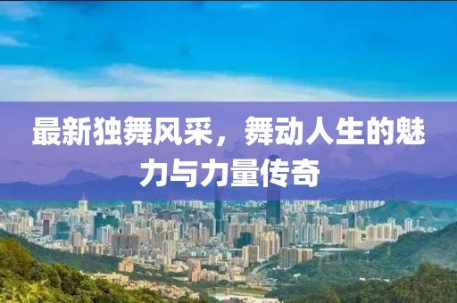 最新独舞风采，舞动人生的魅力与力量传奇