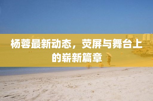 杨蓉最新动态，荧屏与舞台上的崭新篇章