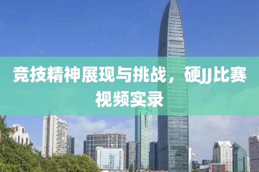 竞技精神展现与挑战，硬JJ比赛视频实录