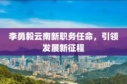 李勇毅云南新职务任命，引领发展新征程