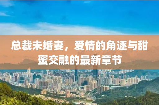 总裁未婚妻，爱情的角逐与甜蜜交融的最新章节