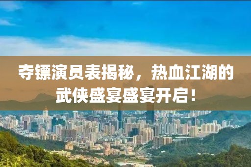 夺镖演员表揭秘，热血江湖的武侠盛宴盛宴开启！