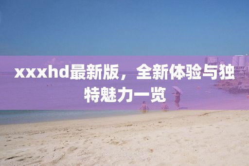 xxxhd最新版，全新体验与独特魅力一览