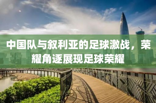 中国队与叙利亚的足球激战，荣耀角逐展现足球荣耀