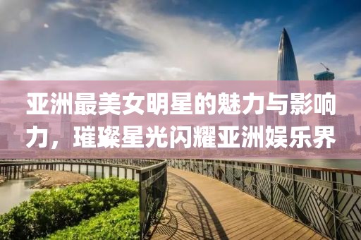 亚洲最美女明星的魅力与影响力，璀璨星光闪耀亚洲娱乐界