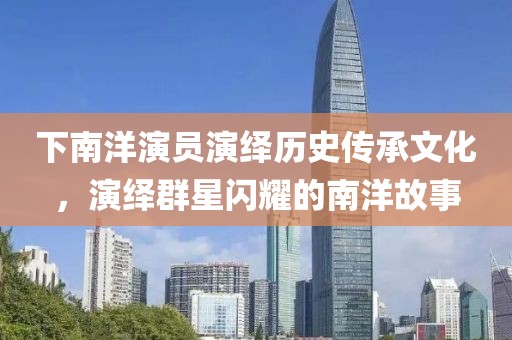 下南洋演员演绎历史传承文化，演绎群星闪耀的南洋故事