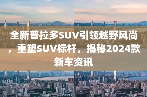 全新普拉多SUV引领越野风尚，重塑SUV标杆，揭秘2024款新车资讯