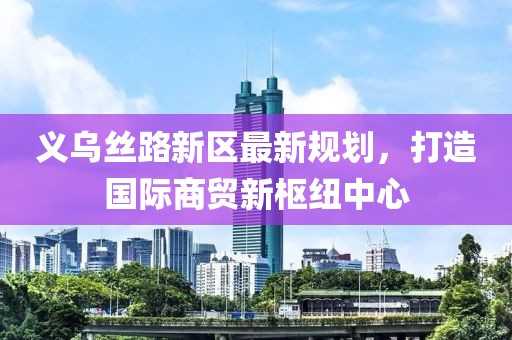 义乌丝路新区最新规划，打造国际商贸新枢纽中心